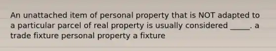 An unattached item of personal property that is NOT adapted to a particular parcel of real property is usually considered _____. a trade fixture personal property a fixture