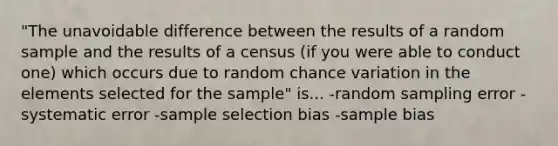 "The unavoidable difference between the results of a random sample and the results of a census (if you were able to conduct one) which occurs due to random chance variation in the elements selected for the sample" is... -random sampling error -systematic error -sample selection bias -sample bias