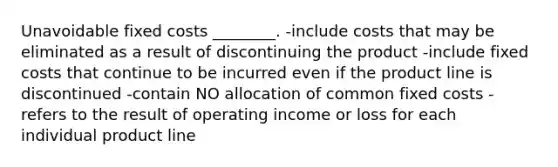 Unavoidable fixed costs ________. -include costs that may be eliminated as a result of discontinuing the product -include fixed costs that continue to be incurred even if the product line is discontinued -contain NO allocation of common fixed costs -refers to the result of operating income or loss for each individual product line