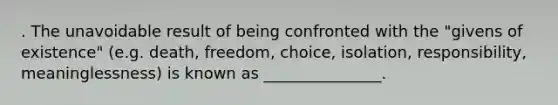 . The unavoidable result of being confronted with the "givens of existence" (e.g. death, freedom, choice, isolation, responsibility, meaninglessness) is known as _______________.