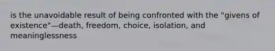 is the unavoidable result of being confronted with the "givens of existence"—death, freedom, choice, isolation, and meaninglessness