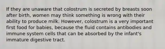 If they are unaware that colostrum is secreted by breasts soon after birth, women may think something is wrong with their ability to produce milk. However, colostrum is a very important first food for babies, because the fluid contains antibodies and immune system cells that can be absorbed by the infant's immature digestive tract.