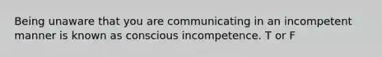 Being unaware that you are communicating in an incompetent manner is known as conscious incompetence. T or F