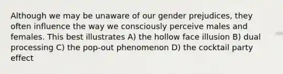 Although we may be unaware of our gender prejudices, they often influence the way we consciously perceive males and females. This best illustrates A) the hollow face illusion B) dual processing C) the pop-out phenomenon D) the cocktail party effect