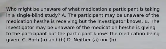 Who might be unaware of what medication a participant is taking in a single-blind study? A. The participant may be unaware of the medication he/she is receiving but the investigator knows. B. The investigator may be unaware of the medication he/she is giving to the participant but the participant knows the medication being given. C. Both (a) and (b) D. Neither (a) nor (b)