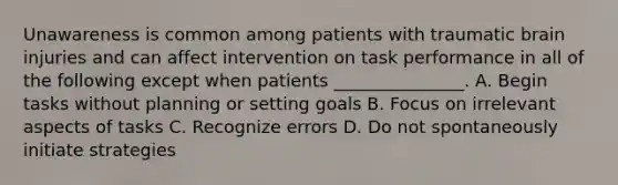 Unawareness is common among patients with traumatic brain injuries and can affect intervention on task performance in all of the following except when patients _______________. A. Begin tasks without planning or setting goals B. Focus on irrelevant aspects of tasks C. Recognize errors D. Do not spontaneously initiate strategies