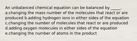 An unbalanced chemical equation can be balanced by _____. a.changing the mass number of the molecules that react or are produced b.adding hydrogen ions in either sides of the equation c.changing the number of molecules that react or are produced d.adding oxygen molecules in either sides of the equation e.changing the number of atoms in the product