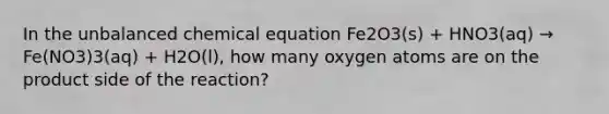 In the unbalanced chemical equation Fe2O3(s) + HNO3(aq) → Fe(NO3)3(aq) + H2O(l), how many oxygen atoms are on the product side of the reaction?