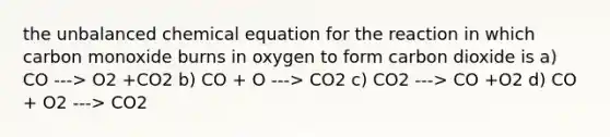 the unbalanced chemical equation for the reaction in which carbon monoxide burns in oxygen to form carbon dioxide is a) CO ---> O2 +CO2 b) CO + O ---> CO2 c) CO2 ---> CO +O2 d) CO + O2 ---> CO2