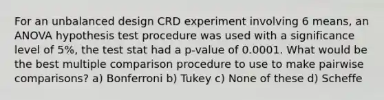 For an unbalanced design CRD experiment involving 6 means, an ANOVA hypothesis test procedure was used with a significance level of 5%, the test stat had a p-value of 0.0001. What would be the best multiple comparison procedure to use to make pairwise comparisons? a) Bonferroni b) Tukey c) None of these d) Scheffe