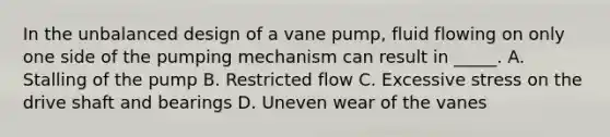 In the unbalanced design of a vane pump, fluid flowing on only one side of the pumping mechanism can result in _____. A. Stalling of the pump B. Restricted flow C. Excessive stress on the drive shaft and bearings D. Uneven wear of the vanes