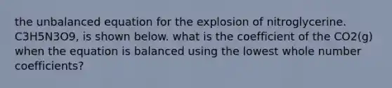 the unbalanced equation for the explosion of nitroglycerine. C3H5N3O9, is shown below. what is the coefficient of the CO2(g) when the equation is balanced using the lowest whole number coefficients?