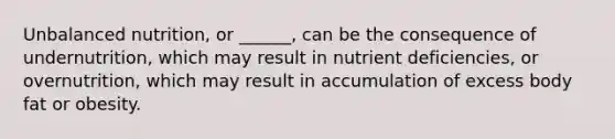 Unbalanced nutrition, or ______, can be the consequence of undernutrition, which may result in nutrient deficiencies, or overnutrition, which may result in accumulation of excess body fat or obesity.