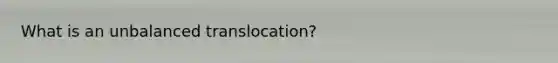 What is an unbalanced translocation?