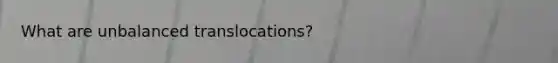 What are unbalanced translocations?