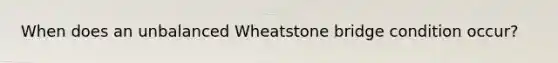 When does an unbalanced Wheatstone bridge condition occur?