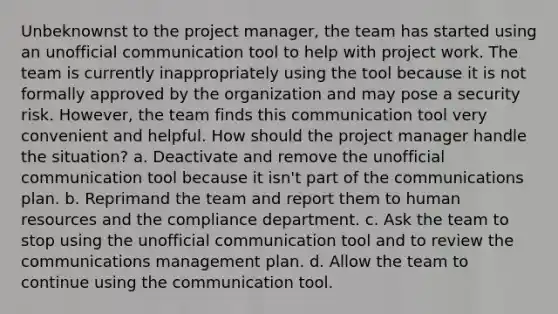 Unbeknownst to the project manager, the team has started using an unofficial communication tool to help with project work. The team is currently inappropriately using the tool because it is not formally approved by the organization and may pose a security risk. However, the team finds this communication tool very convenient and helpful. How should the project manager handle the situation? a. Deactivate and remove the unofficial communication tool because it isn't part of the communications plan. b. Reprimand the team and report them to human resources and the compliance department. c. Ask the team to stop using the unofficial communication tool and to review the communications management plan. d. Allow the team to continue using the communication tool.