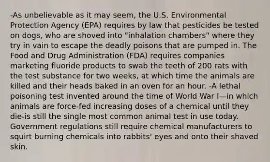 -As unbelievable as it may seem, the U.S. Environmental Protection Agency (EPA) requires by law that pesticides be tested on dogs, who are shoved into "inhalation chambers" where they try in vain to escape the deadly poisons that are pumped in. The Food and Drug Administration (FDA) requires companies marketing fluoride products to swab the teeth of 200 rats with the test substance for two weeks, at which time the animals are killed and their heads baked in an oven for an hour. -A lethal poisoning test invented around the time of World War I—in which animals are force-fed increasing doses of a chemical until they die-is still the single most common animal test in use today. Government regulations still require chemical manufacturers to squirt burning chemicals into rabbits' eyes and onto their shaved skin.