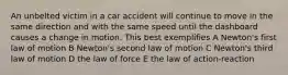 An unbelted victim in a car accident will continue to move in the same direction and with the same speed until the dashboard causes a change in motion. This best exemplifies A Newton's first law of motion B Newton's second law of motion C Newton's third law of motion D the law of force E the law of action-reaction