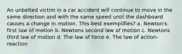 An unbelted victim in a car accident will continue to move in the same direction and with the same speed until the dashboard causes a change in motion. This best exemplifies? a. Newton's first law of motion b. Newtons second law of motion c. Newtons third law of motion d. The law of force e. The law of action-reaction