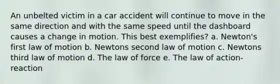 An unbelted victim in a car accident will continue to move in the same direction and with the same speed until the dashboard causes a change in motion. This best exemplifies? a. Newton's first law of motion b. Newtons second law of motion c. Newtons third law of motion d. The law of force e. The law of action-reaction