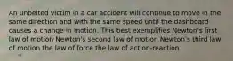 An unbelted victim in a car accident will continue to move in the same direction and with the same speed until the dashboard causes a change in motion. This best exemplifies Newton's first law of motion Newton's second law of motion Newton's third law of motion the law of force the law of action-reaction