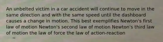 An unbelted victim in a car accident will continue to move in the same direction and with the same speed until the dashboard causes a change in motion. This best exemplifies Newton's first law of motion Newton's second law of motion Newton's third law of motion the law of force the law of action-reaction