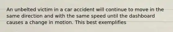 An unbelted victim in a car accident will continue to move in the same direction and with the same speed until the dashboard causes a change in motion. This best exemplifies