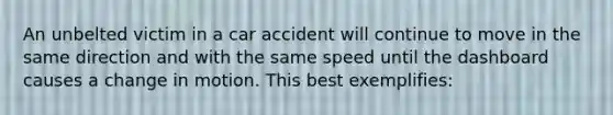 An unbelted victim in a car accident will continue to move in the same direction and with the same speed until the dashboard causes a change in motion. This best exemplifies: