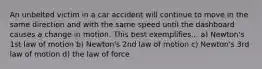 An unbelted victim in a car accident will continue to move in the same direction and with the same speed until the dashboard causes a change in motion. This best exemplifies... a) Newton's 1st law of motion b) Newton's 2nd law of motion c) Newton's 3rd law of motion d) the law of force