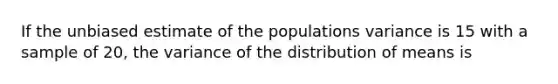 If the unbiased estimate of the populations variance is 15 with a sample of 20, the variance of the distribution of means is