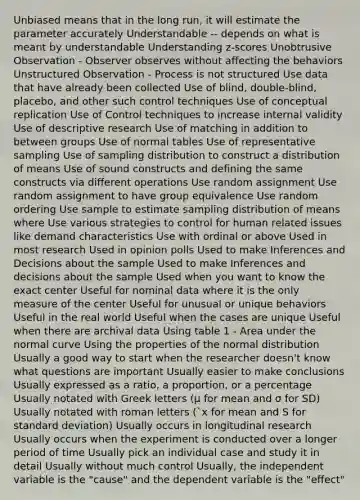 Unbiased means that in the long run, it will estimate the parameter accurately Understandable -- depends on what is meant by understandable Understanding z-scores Unobtrusive Observation - Observer observes without affecting the behaviors Unstructured Observation - Process is not structured Use data that have already been collected Use of blind, double-blind, placebo, and other such control techniques Use of conceptual replication Use of Control techniques to increase internal validity Use of descriptive research Use of matching in addition to between groups Use of normal tables Use of representative sampling Use of sampling distribution to construct a distribution of means Use of sound constructs and defining the same constructs via different operations Use random assignment Use random assignment to have group equivalence Use random ordering Use sample to estimate sampling distribution of means where Use various strategies to control for human related issues like demand characteristics Use with ordinal or above Used in most research Used in opinion polls Used to make Inferences and Decisions about the sample Used to make Inferences and decisions about the sample Used when you want to know the exact center Useful for nominal data where it is the only measure of the center Useful for unusual or unique behaviors Useful in the real world Useful when the cases are unique Useful when there are archival data Using table 1 - Area under the normal curve Using the properties of the normal distribution Usually a good way to start when the researcher doesn't know what questions are important Usually easier to make conclusions Usually expressed as a ratio, a proportion, or a percentage Usually notated with Greek letters (μ for mean and σ for SD) Usually notated with roman letters (`x for mean and S for standard deviation) Usually occurs in longitudinal research Usually occurs when the experiment is conducted over a longer period of time Usually pick an individual case and study it in detail Usually without much control Usually, the independent variable is the "cause" and the dependent variable is the "effect"