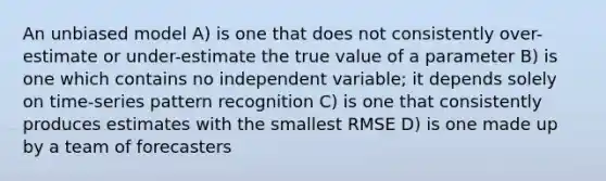 An unbiased model A) is one that does not consistently over-estimate or under-estimate the true value of a parameter B) is one which contains no independent variable; it depends solely on time-series pattern recognition C) is one that consistently produces estimates with the smallest RMSE D) is one made up by a team of forecasters