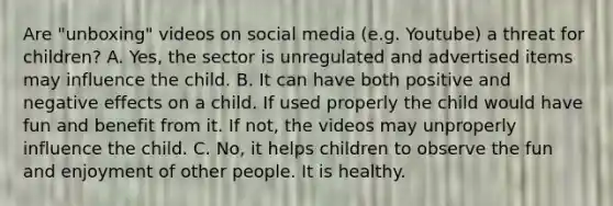 Are "unboxing" videos on social media (e.g. Youtube) a threat for children? A. Yes, the sector is unregulated and advertised items may influence the child. B. It can have both positive and negative effects on a child. If used properly the child would have fun and benefit from it. If not, the videos may unproperly influence the child. C. No, it helps children to observe the fun and enjoyment of other people. It is healthy.