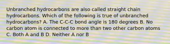 Unbranched hydrocarbons are also called straight chain hydrocarbons. Which of the following is true of unbranched hydrocarbons? A. The C-C-C bond angle is 180 degrees B. No carbon atom is connected to more than two other carbon atoms C. Both A and B D. Neither A nor B