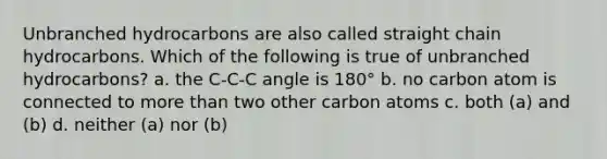 Unbranched hydrocarbons are also called straight chain hydrocarbons. Which of the following is true of unbranched hydrocarbons? a. the C-C-C angle is 180° b. no carbon atom is connected to more than two other carbon atoms c. both (a) and (b) d. neither (a) nor (b)