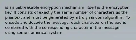 is an unbreakable encryption mechanism. Itself is the encryption key. It consists of exactly the same number of characters as the plaintext and must be generated by a truly random algorithm. To encode and decode the message, each character on the pad is combined with the corresponding character in the message using some numerical system.