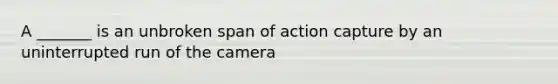 A _______ is an unbroken span of action capture by an uninterrupted run of the camera