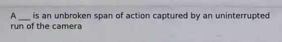 A ___ is an unbroken span of action captured by an uninterrupted run of the camera
