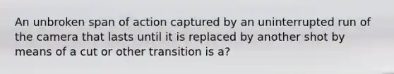 An unbroken span of action captured by an uninterrupted run of the camera that lasts until it is replaced by another shot by means of a cut or other transition is a?