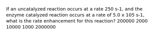 If an uncatalyzed reaction occurs at a rate 250 s-1, and the enzyme catalyzed reaction occurs at a rate of 5.0 x 105 s-1, what is the rate enhancement for this reaction? 200000 2000 10000 1000 2000000