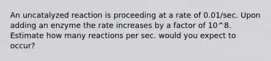 An uncatalyzed reaction is proceeding at a rate of 0.01/sec. Upon adding an enzyme the rate increases by a factor of 10^8. Estimate how many reactions per sec. would you expect to occur?