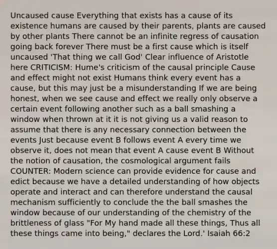 Uncaused cause Everything that exists has a cause of its existence humans are caused by their parents, plants are caused by other plants There cannot be an infinite regress of causation going back forever There must be a first cause which is itself uncaused 'That thing we call God' Clear influence of Aristotle here CRITICISM: Hume's criticism of the causal principle Cause and effect might not exist Humans think every event has a cause, but this may just be a misunderstanding If we are being honest, when we see cause and effect we really only observe a certain event following another such as a ball smashing a window when thrown at it it is not giving us a valid reason to assume that there is any necessary connection between the events Just because event B follows event A every time we observe it, does not mean that event A cause event B Without the notion of causation, the cosmological argument fails COUNTER: Modern science can provide evidence for cause and edict because we have a detailed understanding of how objects operate and interact and can therefore understand the causal mechanism sufficiently to conclude the the ball smashes the window because of our understanding of the chemistry of the brittleness of glass "For My hand made all these things, Thus all these things came into being," declares the Lord.' Isaiah 66:2