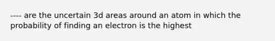 ---- are the uncertain 3d areas around an atom in which the probability of finding an electron is the highest