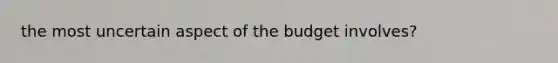 the most uncertain aspect of the budget involves?