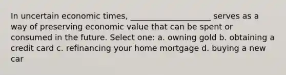 In uncertain economic times, ____________________ serves as a way of preserving economic value that can be spent or consumed in the future. Select one: a. owning gold b. obtaining a credit card c. refinancing your home mortgage d. buying a new car