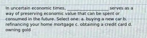 In uncertain economic times, ____________________ serves as a way of preserving economic value that can be spent or consumed in the future. Select one: a. buying a new car b. refinancing your home mortgage c. obtaining a credit card d. owning gold