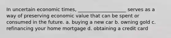 In uncertain economic times, ____________________ serves as a way of preserving economic value that can be spent or consumed in the future. a. buying a new car b. owning gold c. refinancing your home mortgage d. obtaining a credit card