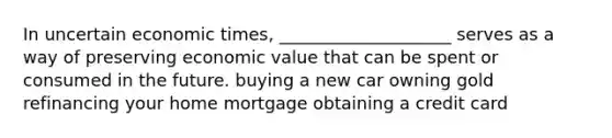 In uncertain economic times, ____________________ serves as a way of preserving economic value that can be spent or consumed in the future. buying a new car owning gold refinancing your home mortgage obtaining a credit card