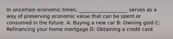 In uncertain economic times, ____________________ serves as a way of preserving economic value that can be spent or consumed in the future. A: Buying a new car B: Owning gold C: Refinancing your home mortgage D: Obtaining a credit card